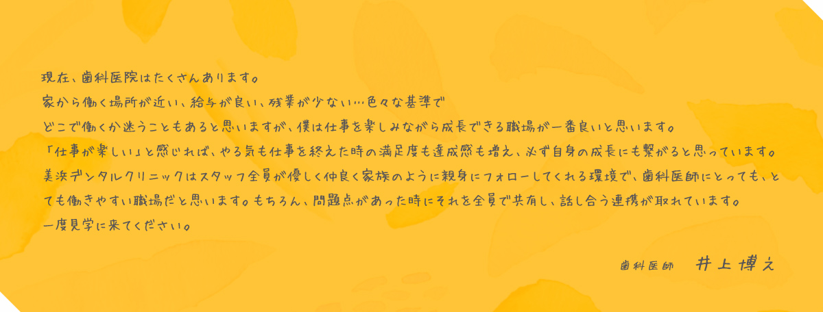 現在、歯科医院はたくさんあります。家から働く場所が近い、給与が良い、残業が少ない…色々な基準でどこで働くか迷うこともあると思いますが、僕は仕事を楽しみながら成長できる職場が一番良いと思います。「仕事が楽しい」と感じれば、やる気も仕事を終えた時の満足度も達成感も増え、必ず自身の成長にも繋がると思っています。美浜デンタルクリニックはスタッフ全員が優しく仲良く家族のように親身にフォローしてくれる環境で、歯科医師にとっても、とても働きやすい職場だと思います。もちろん、問題点があった時にそれを全員で共有し、話し合う連携が取れています。一度見学に来てください。歯科医師 井上博之