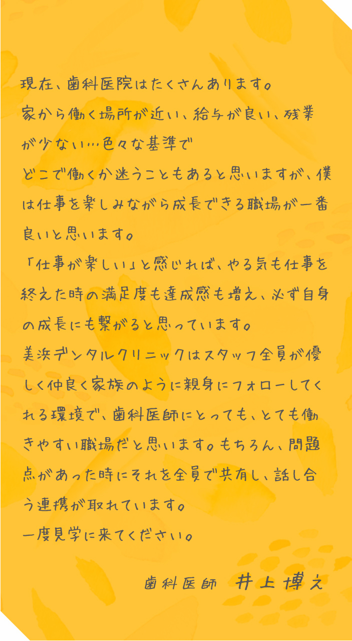 現在、歯科医院はたくさんあります。家から働く場所が近い、給与が良い、残業が少ない…色々な基準でどこで働くか迷うこともあると思いますが、僕は仕事を楽しみながら成長できる職場が一番良いと思います。「仕事が楽しい」と感じれば、やる気も仕事を終えた時の満足度も達成感も増え、必ず自身の成長にも繋がると思っています。美浜デンタルクリニックはスタッフ全員が優しく仲良く家族のように親身にフォローしてくれる環境で、歯科医師にとっても、とても働きやすい職場だと思います。もちろん、問題点があった時にそれを全員で共有し、話し合う連携が取れています。一度見学に来てください。歯科医師 井上博之