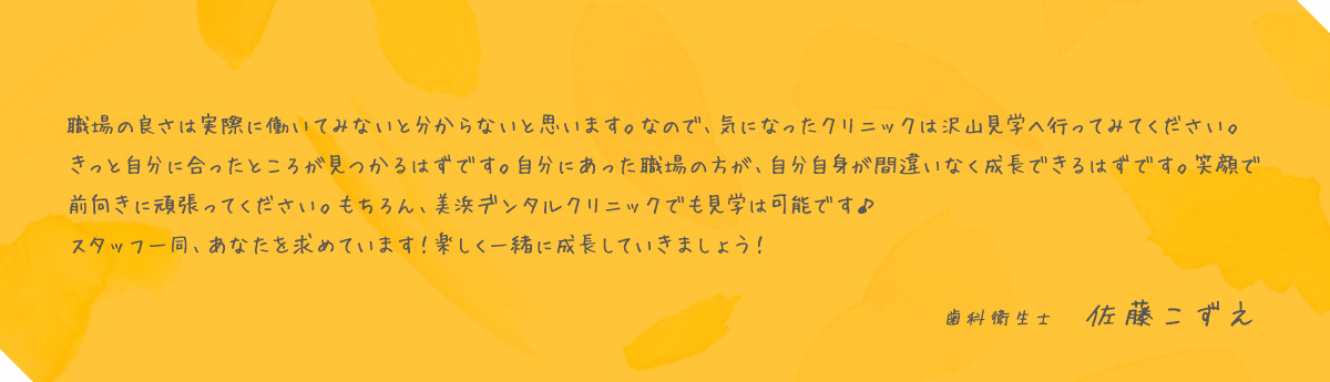 職場の良さは実際に働いてみないと分からないと思います。なので、気になったクリニックは沢山見学へ行ってみてください。きっと自分に合ったところが見つかるはずです。自分にあった職場の方が、自分自身が間違いなく成長できるはずです。笑顔で前向きに頑張ってください。もちろん、美浜デンタルクリニックでも見学は可能です♪スタッフ一同、あなたを求めています!楽しく一緒に成長していきましょう! 歯科衛生士 佐藤こずえ