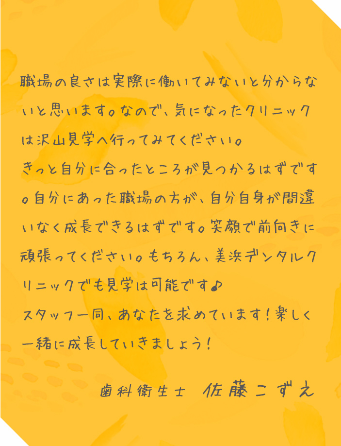 職場の良さは実際に働いてみないと分からないと思います。なので、気になったクリニックは沢山見学へ行ってみてください。きっと自分に合ったところが見つかるはずです。自分にあった職場の方が、自分自身が間違いなく成長できるはずです。笑顔で前向きに頑張ってください。もちろん、美浜デンタルクリニックでも見学は可能です♪スタッフ一同、あなたを求めています!楽しく一緒に成長していきましょう! 歯科衛生士 佐藤こずえ
