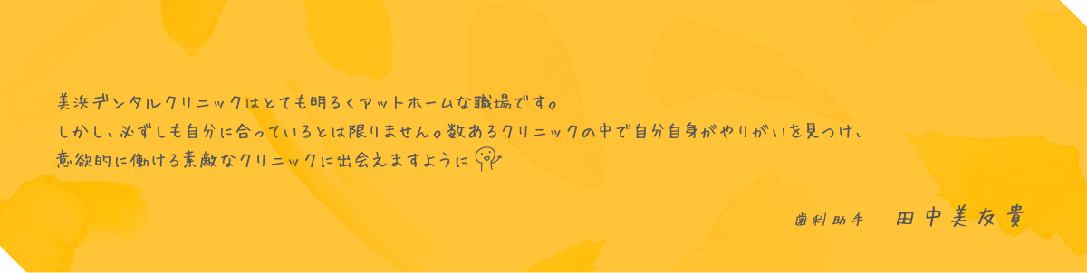 美浜デンタルクリニックはとても明るくアットホームな職場です。しかし、必ずしも自分に合っているとは限りません。数あるクリニックの中で自分自身がやりがいを見つけ、意欲的に働ける素敵なクリニックに出会えますように 歯科助手 田中美友貴