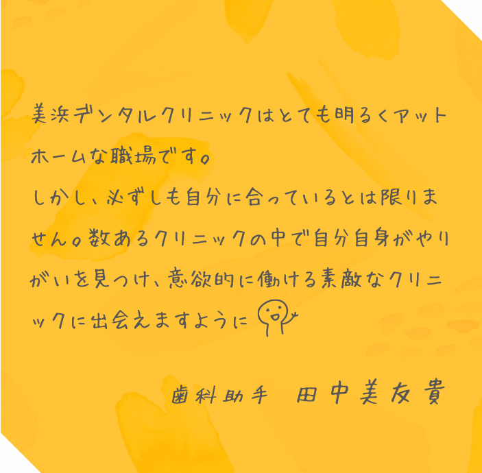 美浜デンタルクリニックはとても明るくアットホームな職場です。しかし、必ずしも自分に合っているとは限りません。数あるクリニックの中で自分自身がやりがいを見つけ、意欲的に働ける素敵なクリニックに出会えますように 歯科助手 田中美友貴